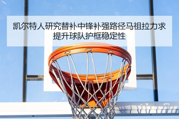 凯尔特人研究替补中锋补强路径马祖拉力求提升球队护框稳定性