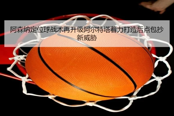 阿森纳定位球战术再升级阿尔特塔着力打造后点包抄新威胁